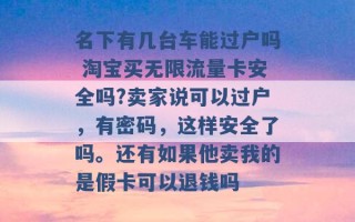 名下有几台车能过户吗 淘宝买无限流量卡安全吗?卖家说可以过户，有密码，这样安全了吗。还有如果他卖我的是假卡可以退钱吗 