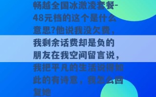 畅越全国冰激凌套餐-48元档的这个是什么意思?他说我没欠费，我剩余话费却是负的 朋友在我空间留言说，我把平凡的生活说得如此的有诗意，我怎么回复她 