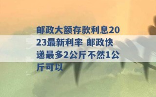 邮政大额存款利息2023最新利率 邮政快递最多2公斤不然1公斤可以 