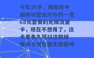 今年16岁，刚刚在中国移动营业厅办的一张68元套餐的无限流量卡，现在不想用了，这卡用多久可以注销掉 移动卡现在都无限量吗 