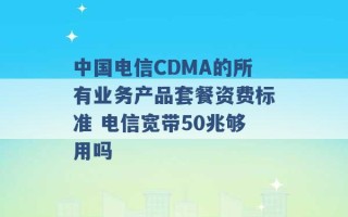 中国电信CDMA的所有业务产品套餐资费标准 电信宽带50兆够用吗 