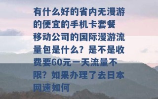 有什么好的省内无漫游的便宜的手机卡套餐 移动公司的国际漫游流量包是什么？是不是收费要60元一天流量不限？如果办理了去日本网速如何 