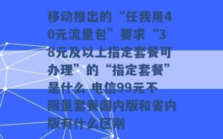 移动推出的“任我用40元流量包”要求“38元及以上指定套餐可办理”的“指定套餐”是什么 电信99元不限量套餐国内版和省内版有什么区别 