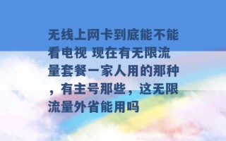 无线上网卡到底能不能看电视 现在有无限流量套餐一家人用的那种，有主号那些，这无限流量外省能用吗 