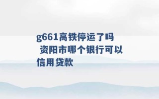 g661高铁停运了吗 资阳市哪个银行可以信用贷款 