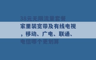 38元无限流量套餐 家里装宽带及有线电视，移动、广电、联通、电信哪个更划算 