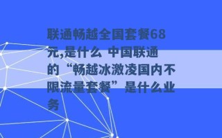 联通畅越全国套餐68元,是什么 中国联通的“畅越冰激凌国内不限流量套餐”是什么业务 