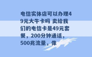 电信实体店可以办理49元大牛卡吗 卖给我们的电信卡是49元套餐，200分钟通话，500兆流量，像 