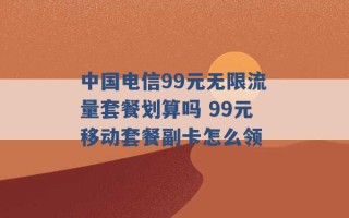 中国电信99元无限流量套餐划算吗 99元移动套餐副卡怎么领 