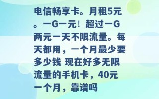 电信畅享卡。月租5元。一G一元！超过一G两元一天不限流量。每天都用，一个月最少要多少钱 现在好多无限流量的手机卡，40元一个月，靠谱吗 