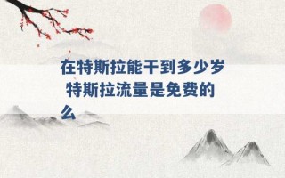 在特斯拉能干到多少岁 特斯拉流量是免费的么 