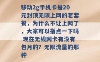 移动2g手机卡是20元封顶无限上网的老套餐，为什么不让上网了，大家可以指点一下吗 现在无线网卡有没有包月的？无限流量的那种 