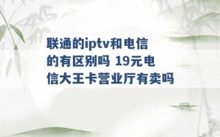 联通的iptv和电信的有区别吗 19元电信大王卡营业厅有卖吗 