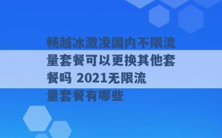 畅越冰激凌国内不限流量套餐可以更换其他套餐吗 2021无限流量套餐有哪些 