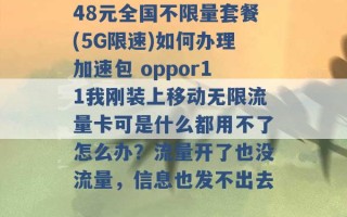 48元全国不限量套餐(5G限速)如何办理加速包 oppor11我刚装上移动无限流量卡可是什么都用不了怎么办？流量开了也没流量，信息也发不出去 