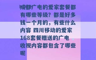 成都广电的爱家套餐都有哪些等级？都是好多钱一个月的，有些什么内容 四川移动的爱家168套餐赠送的广电收视内容都包含了哪些呢 