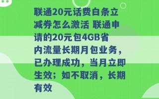 联通20元话费白条立减券怎么激活 联通申请的20元包4GB省内流量长期月包业务，已办理成功，当月立即生效；如不取消，长期有效 