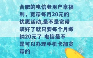 合肥的电信老用户享福利，宽带每月20元的优惠活动,是不是宽带装好了就只要每个月缴纳20元了 电信是不是可以办理手机卡加宽带的 