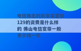 电信推出的乐享家套餐129的资费是什么样的 佛山电信宽带一般多少钱一年 