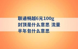 联通畅越6元100g封顶是什么意思 流量半年包什么意思 