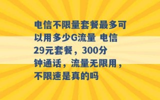 电信不限量套餐最多可以用多少G流量 电信29元套餐，300分钟通话，流量无限用，不限速是真的吗 