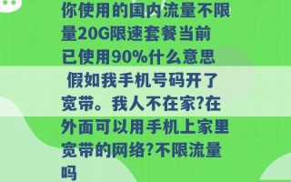 你使用的国内流量不限量20G限速套餐当前已使用90%什么意思 假如我手机号码开了宽带。我人不在家?在外面可以用手机上家里宽带的网络?不限流量吗 