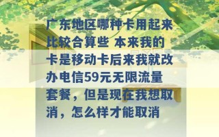 广东地区哪种卡用起来比较合算些 本来我的卡是移动卡后来我就改办电信59元无限流量套餐，但是现在我想取消，怎么样才能取消 