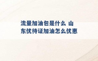 流量加油包是什么 山东优待证加油怎么优惠 