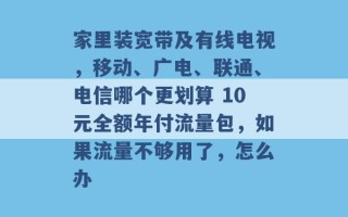 家里装宽带及有线电视，移动、广电、联通、电信哪个更划算 10元全额年付流量包，如果流量不够用了，怎么办 