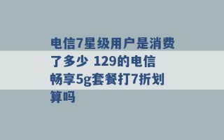 电信7星级用户是消费了多少 129的电信畅享5g套餐打7折划算吗 