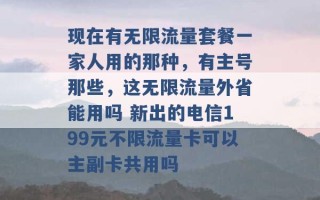 现在有无限流量套餐一家人用的那种，有主号那些，这无限流量外省能用吗 新出的电信199元不限流量卡可以主副卡共用吗 