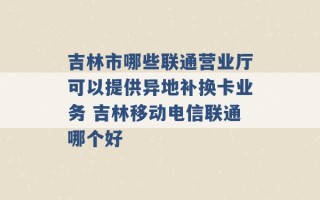 吉林市哪些联通营业厅可以提供异地补换卡业务 吉林移动电信联通哪个好 