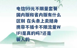 电信99元不限量套餐国内版和省内版有什么区别 在头条上卖随身携带不插卡不限流量WIFI是真的吗?还是骗人的 