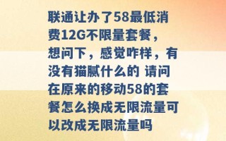 联通让办了58最低消费12G不限量套餐，想问下，感觉咋样，有没有猫腻什么的 请问在原来的移动58的套餐怎么换成无限流量可以改成无限流量吗 