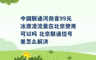 中国联通河南省99元冰激凌流量在北京使用可以吗 北京联通信号差怎么解决 