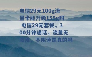 电信29元100g流量卡能升级155g吗 电信29元套餐，300分钟通话，流量无限用，不限速是真的吗 