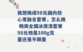 我想换成98元国内放心用融合套餐，怎么换 畅爽全国冰激凌套餐98元档是100g流量还是不限量 