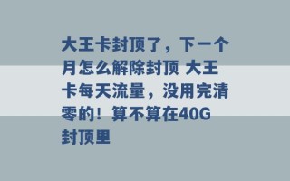 大王卡封顶了，下一个月怎么解除封顶 大王卡每天流量，没用完清零的！算不算在40G封顶里 