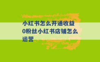 小红书怎么开通收益 0粉丝小红书店铺怎么运营 