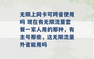 无限上网卡可跨省使用吗 现在有无限流量套餐一家人用的那种，有主号那些，这无限流量外省能用吗 