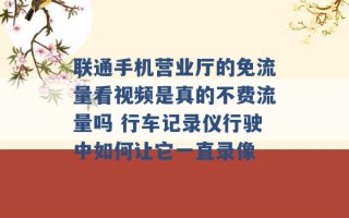 联通手机营业厅的免流量看视频是真的不费流量吗 行车记录仪行驶中如何让它一直录像 