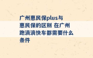 广州惠民保plus与惠民保的区别 在广州跑滴滴快车都需要什么条件 