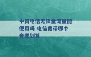 中国电信无限量流量随便用吗 电信宽带哪个套餐划算 