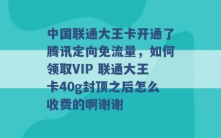 中国联通大王卡开通了腾讯定向免流量，如何领取VIP 联通大王卡40g封顶之后怎么收费的啊谢谢 