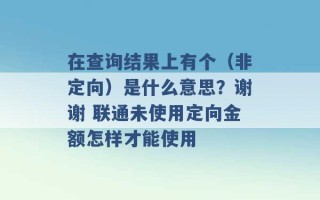 在查询结果上有个（非定向）是什么意思？谢谢 联通未使用定向金额怎样才能使用 