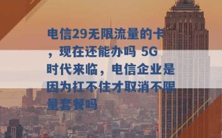 电信29无限流量的卡，现在还能办吗 5G时代来临，电信企业是因为扛不住才取消不限量套餐吗 