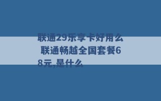 联通29乐享卡好用么 联通畅越全国套餐68元,是什么 