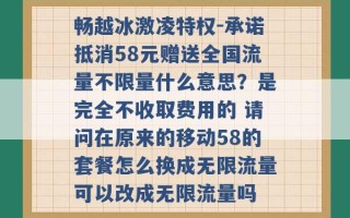 畅越冰激凌特权-承诺抵消58元赠送全国流量不限量什么意思？是完全不收取费用的 请问在原来的移动58的套餐怎么换成无限流量可以改成无限流量吗 