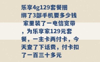 乐享4g129套餐捆绑了3部手机要多少钱 家里装了一电信宽带，为乐享家129元套餐，一主卡两付卡，今天查了下话费，付卡扣了一百三十多元 