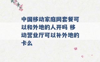 中国移动家庭网套餐可以和外地的人开吗 移动营业厅可以补外地的卡么 